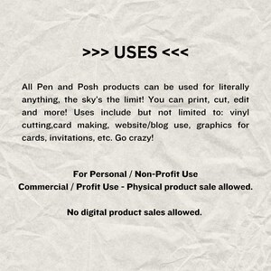 May include: Text on a crumpled white background that reads: >>> USES <<< All Pen and Posh products can be used for literally anything, the sky's the limit! You can print, cut, edit and more! Uses include but not limited to: vinyl cutting, card making, website/blog use, graphics for cards, invitations, etc. Go crazy! For Personal / Non-Profit Use Commercial / Profit Use - Physical product sale allowed. No digital product sales allowed.
