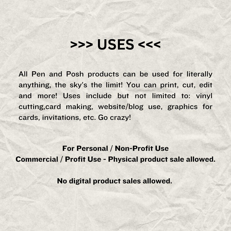 May include: Text on a crumpled white background that reads: >>> USES <<< All Pen and Posh products can be used for literally anything, the sky's the limit! You can print, cut, edit and more! Uses include but not limited to: vinyl cutting, card making, website/blog use, graphics for cards, invitations, etc. Go crazy! For Personal / Non-Profit Use Commercial / Profit Use - Physical product sale allowed. No digital product sales allowed.
