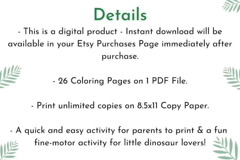 May include: A digital download of 26 coloring pages for kids featuring dinosaurs. The printable PDF file is perfect for a fun and easy activity for little dinosaur lovers. Print unlimited copies on 8.5x11 inch copy paper.