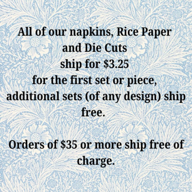 May include: Text on a blue and white patterned background that reads: "All of our napkins, Rice Paper and Die Cuts ship for $3.25 for the first set or piece, additional sets (of any design) ship free. Orders of $35 or more ship free of charge."