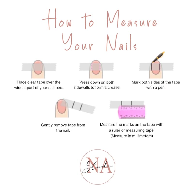 May include: A step-by-step guide on how to measure your nails using clear tape and a ruler. The image shows a hand with a fingernail, clear tape, a pen, and a ruler. The text in the image reads: "How to Measure Your Nails", "Place clear tape over the widest part of your nail bed.", "Press down on both sidewalls to form a crease.", "Mark both sides of the tape with a pen.", "Gently remove tape from the nail.", "Measure the marks on the tape with a ruler or measuring tape. (Measure in millimeters)"
