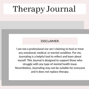 May include: A gray and white image with the text "Therapy Journal" at the top and a disclaimer that reads "I am not a professional nor am I claiming to heal or treat any emotional, medical, or mental condition. For me, Journaling is a helpful tool to reflect and learn about myself. This Journal is designed to support those who struggle with any type of mental health issue. Nevertheless, Journaling may not be suitable for everyone and it does not replace therapy."