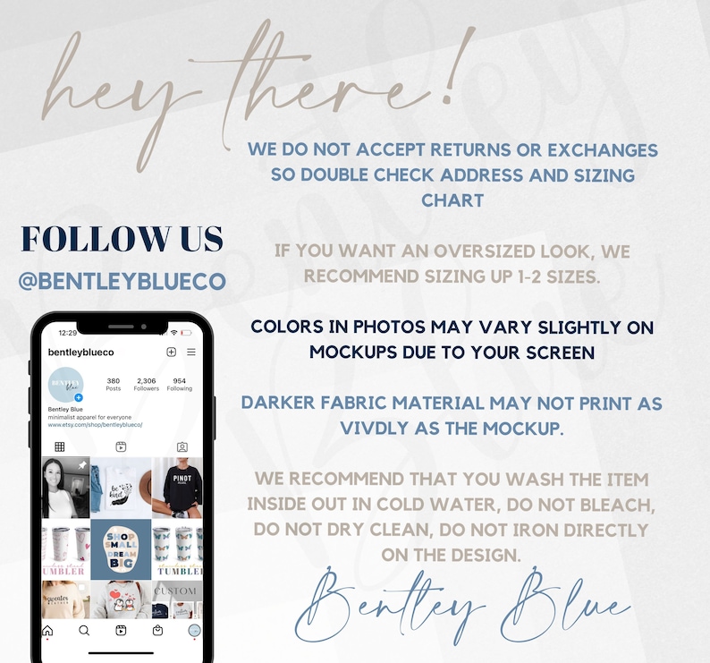 May include: A phone screen displaying a social media profile for a business called Bentley Blue. The profile has 380 posts, 2,306 followers, and 954 people following. The profile picture is a blue circle with the text "Bentley Blue" in white. The profile banner is a light blue color. The phone screen also shows a grid of images of various products, including tumblers, shirts, and mugs. The text "FOLLOW US @BENTLEYBLUECO" is displayed in the upper left corner of the image. The text "WE DO NOT ACCEPT RETURNS OR EXCHANGES SO DOUBLE CHECK ADDRESS AND SIZING CHART" is displayed in the upper right corner of the image. The text "IF YOU WANT AN OVERSIZED LOOK, WE RECOMMEND SIZING UP 1-2 SIZES." is displayed below the text "FOLLOW US @BENTLEYBLUECO". The text "COLORS IN PHOTOS MAY VARY SLIGHTLY ON MOCKUPS DUE TO YOUR SCREEN" is displayed below the text "IF YOU WANT AN OVERSIZED LOOK, WE RECOMMEND SIZING UP 1-2 SIZES.". The text "DARKER FABRIC MATERIAL MAY NOT PRINT AS VIVDLY AS THE MOCKUP." is displayed below the text "COLORS IN PHOTOS MAY VARY SLIGHTLY ON MOCKUPS DUE TO YOUR SCREEN". The text "WE RECOMMEND THAT YOU WASH THE ITEM INSIDE OUT IN COLD WATER, DO NOT BLEACH, DO NOT DRY CLEAN, DO NOT IRON DIRECTLY ON THE DESIGN." is displayed below the text "DARKER FABRIC MATERIAL MAY NOT PRINT AS VIVDLY AS THE MOCKUP.". The text "Bentley Blue" is displayed in a large font at the bottom of the image.