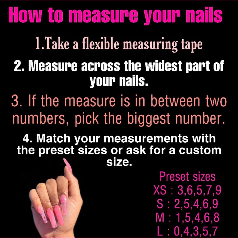 May include: Instructions on how to measure your nails for custom nail tips. The image shows a hand with long, pink and white acrylic nails. The text includes the following instructions: Take a flexible measuring tape, Measure across the widest part of your nails, If the measure is in between two numbers, pick the biggest number, Match your measurements with the preset sizes or ask for a custom size. The preset sizes are listed as follows: XS: 3, 6, 5, 7, 9, S: 2, 5, 4, 6, 9, M: 1, 5, 4, 6, 8, L: 0, 4, 3, 5, 7.