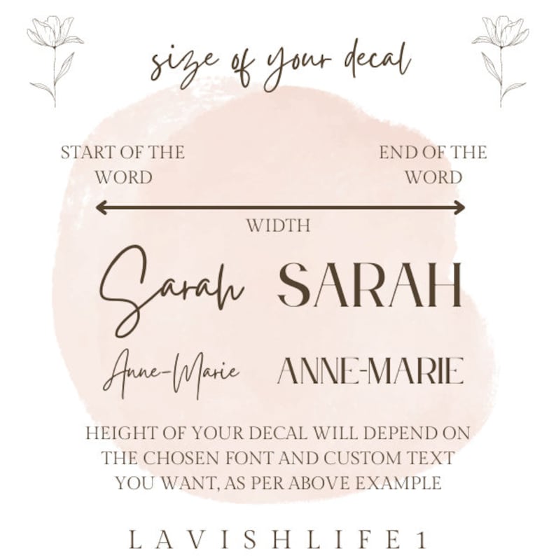 May include: A graphic showing how to measure the width and height of a custom decal. The graphic shows the words "Sarah" and "Anne-Marie" written in different fonts and styles. The text reads "size of your decal", "START OF THE WORD", "END OF THE WORD", "WIDTH", "HEIGHT OF YOUR DECAL WILL DEPEND ON THE CHOSEN FONT AND CUSTOM TEXT YOU WANT, AS PER ABOVE EXAMPLE", and "LAVISH LIFE1".
