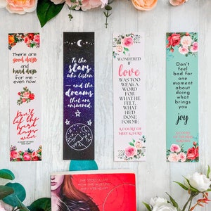 May include: Four bookmarks with floral designs and inspirational quotes. The quotes are: "There are good days and hard days for me - even now." "To the stars who listen and the dreams that are answered." "I wondered if love was too weak a word for what he felt. What he'd done for me. A Court of Mist and Fury." "Don't feel bad for one moment about doing what brings you joy. A Court of Thorns and Roses."