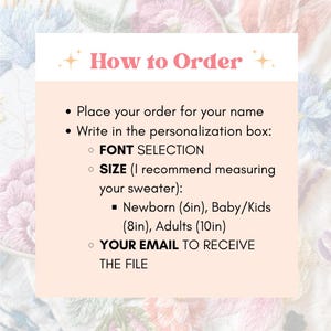 May include: How to Order: Place your order for your name and write in the personalization box: Font Selection, Size (Newborn 6 inches, Baby/Kids 8 inches, Adults 10 inches), and Your Email to receive the file.