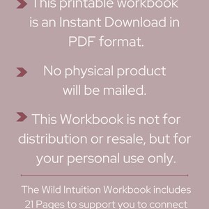 May include: Text on a light gray background with a white arrow pointing to the right. The text reads: "This printable workbook is an Instant Download in PDF format. No physical product will be mailed. This Workbook is not for distribution or resale, but for your personal use only. The Wild Intuition Workbook includes 21 Pages to support you to connect with your Wild Intuition"