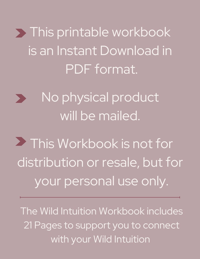 May include: Text on a light gray background with a white arrow pointing to the right. The text reads: "This printable workbook is an Instant Download in PDF format. No physical product will be mailed. This Workbook is not for distribution or resale, but for your personal use only. The Wild Intuition Workbook includes 21 Pages to support you to connect with your Wild Intuition"