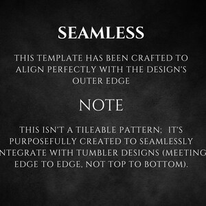 May include: Text on a black background that reads "SEAMLESS" and "THIS TEMPLATE HAS BEEN CRAFTED TO ALIGN PERFECTLY WITH THE DESIGN'S OUTER EDGE" and "NOTE" and "THIS ISN'T A TILEABLE PATTERN; IT'S PURPOSEFULLY CREATED TO SEAMLESSLY INTEGRATE WITH TUMBLER DESIGNS (MEETING EDGE TO EDGE, NOT TOP TO BOTTOM)."