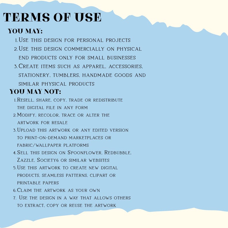 May include: A light blue digital document with a torn paper edge effect displaying black text titled TERMS OF USE. It outlines permissions for personal and small business physical product use, while strictly prohibiting digital resale or redistribution.