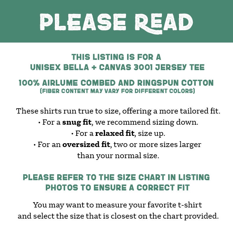 May include: Text on a green background that reads "PLEASE READ".  The text below explains that this listing is for a unisex Bella + Canvas 3001 jersey tee made of 100% airlume combed and ringspun cotton.  The text also explains that the fiber content may vary for different colors.  The text continues to explain that these shirts run true to size, offering a more tailored fit.  The text explains that for a snug fit, it is recommended to size down.  For a relaxed fit, size up.  For an oversized fit, two or more sizes larger than your normal size.  The text concludes by saying "PLEASE REFER TO THE SIZE CHART IN LISTING PHOTOS TO ENSURE A CORRECT FIT".  The text below that says "You may want to measure your favorite t-shirt and select the size that is closest on the chart provided."