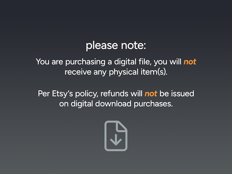 May include: A black and white text graphic with a download icon. The text reads "please note: You are purchasing a digital file, you will not receive any physical item(s). Per Etsy's policy, refunds will not be issued on digital download purchases."