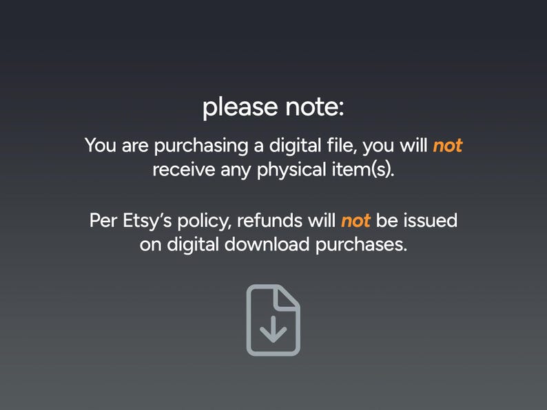 May include: Image with text: "please note: You are purchasing a digital file, you will not receive any physical item(s). Per Etsy's policy, refunds will not be issued on digital download purchases."