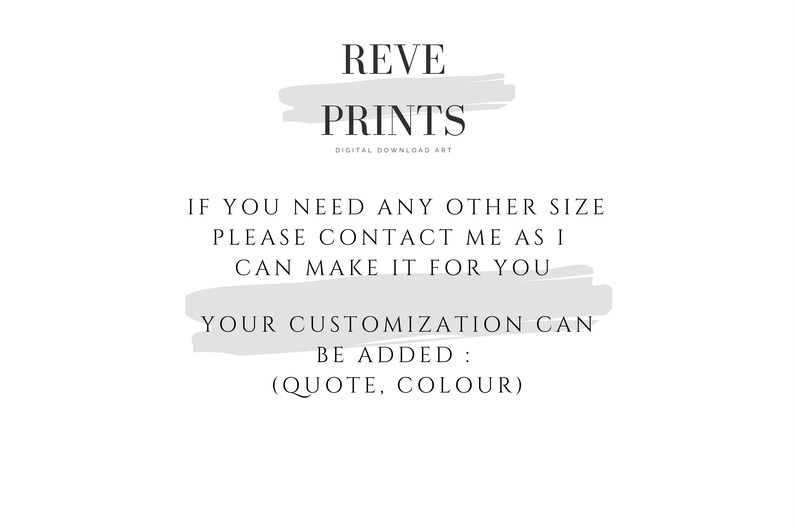 May include: Text on a white background with a grey brushstroke behind it. The text reads "REVE PRINTS DIGITAL DOWNLOAD ART" and "IF YOU NEED ANY OTHER SIZE PLEASE CONTACT ME AS I CAN MAKE IT FOR YOU YOUR CUSTOMIZATION CAN BE ADDED: (QUOTE, COLOUR)"