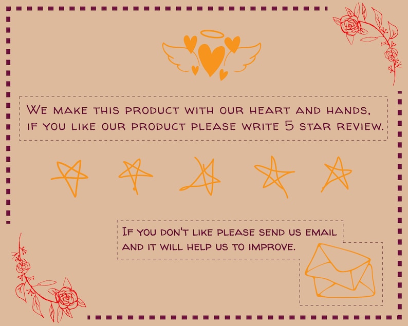 May include: A tan background with a handwritten message that reads "WE MAKE THIS PRODUCT WITH OUR HEART AND HANDS, IF YOU LIKE OUR PRODUCT PLEASE WRITE 5 STAR REVIEW." There are five orange star drawings below the text. Below the stars is another handwritten message that reads "IF YOU DON'T LIKE PLEASE SEND US EMAIL AND IT WILL HELP US TO IMPROVE." There is a drawing of an orange envelope below the text.