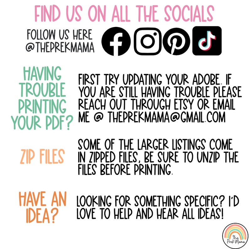 May include: A pink and white graphic with the text "FIND US ON ALL THE SOCIALS" and "FOLLOW US HERE @THEPREKMAMA". The graphic also includes icons for Facebook, Instagram, Pinterest, and TikTok. The text "HAVING TROUBLE PRINTING YOUR PDF?" is in a pink box. The text "FIRST TRY UPDATING YOUR ADOBE. IF YOU ARE STILL HAVING TROUBLE PLEASE REACH OUT THROUGH ETSY OR EMAIL ME @THEPREKMAMA@GMAIL.COM" is in a white box. The text "SOME OF THE LARGER LISTINGS COME IN ZIPPED FILES, BE SURE TO UNZIP THE FILES BEFORE PRINTING." is in a white box. The text "ZIP FILES" is in a pink box. The text "HAVE AN IDEA?" is in a green box. The text "LOOKING FOR SOMETHING SPECIFIC? I'D LOVE TO HELP AND HEAR ALL IDEAS!" is in a white box. The graphic also includes a rainbow with the text "The Prek Mama".
