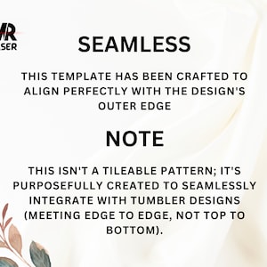 May include: White text on a white background with a floral design in the bottom left corner. The text reads "SEAMLESS" and "THIS TEMPLATE HAS BEEN CRAFTED TO ALIGN PERFECTLY WITH THE DESIGN'S OUTER EDGE" and "NOTE" and "THIS ISN'T A TILEABLE PATTERN; IT'S PURPOSEFULLY CREATED TO SEAMLESSLY INTEGRATE WITH TUMBLER DESIGNS (MEETING EDGE TO EDGE, NOT TOP TO BOTTOM)."