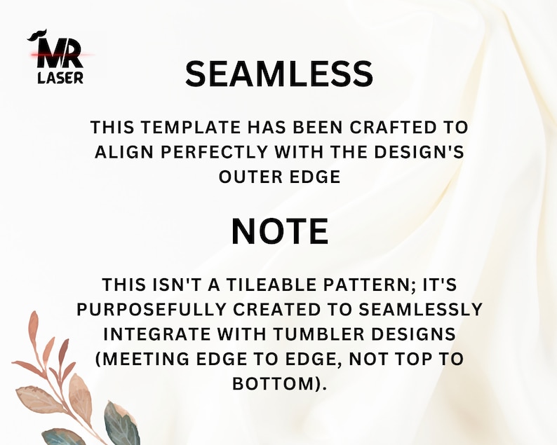 May include: White text on a white background with a floral design in the bottom left corner. The text reads "SEAMLESS" and "THIS TEMPLATE HAS BEEN CRAFTED TO ALIGN PERFECTLY WITH THE DESIGN'S OUTER EDGE" and "NOTE" and "THIS ISN'T A TILEABLE PATTERN; IT'S PURPOSEFULLY CREATED TO SEAMLESSLY INTEGRATE WITH TUMBLER DESIGNS (MEETING EDGE TO EDGE, NOT TOP TO BOTTOM)."