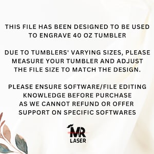 May include: Text on a white background with a floral design on the left side. The text reads: "This file has been designed to be used to engrave 40 oz tumbler. Due to tumblers' varying sizes, please measure your tumbler and adjust the file size to match the design. Please ensure software/file editing knowledge before purchase as we cannot refund or offer support on specific softwares."  The text "MR LASER" is in red and white at the bottom right corner.