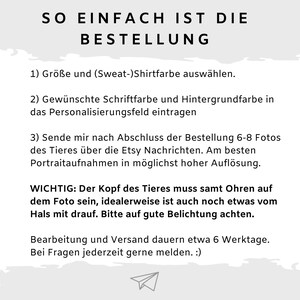 Puede incluir: Un fondo blanco con texto negro que explica c&oacute;mo pedir un retrato personalizado de mascota. El texto dice: "SO EINFACH IST DIE BESTELLUNG 1) Gr&ouml;&szlig;e und (Sweat-)Shirtfarbe ausw&auml;hlen. 2) Gew&uuml;nschte Schriftfarbe und Hintergrundfarbe in das Personalisierungsfeld eintragen 3) Sende mir nach Abschluss der Bestellung 6-8 Fotos des Tieres &uuml;ber die Etsy Nachrichten. Am besten Portraitaufnahmen in m&ouml;glichst hoher Aufl&ouml;sung. WICHTIG: Der Kopf des Tieres muss samt Ohren auf dem Foto sein, idealerweise ist auch noch etwas vom Hals mit drauf. Bitte auf gute Belichtung achten. Bearbeitung und Versand dauern etwa 6 Werktage. Bei Fragen jederzeit gerne melden. :)"