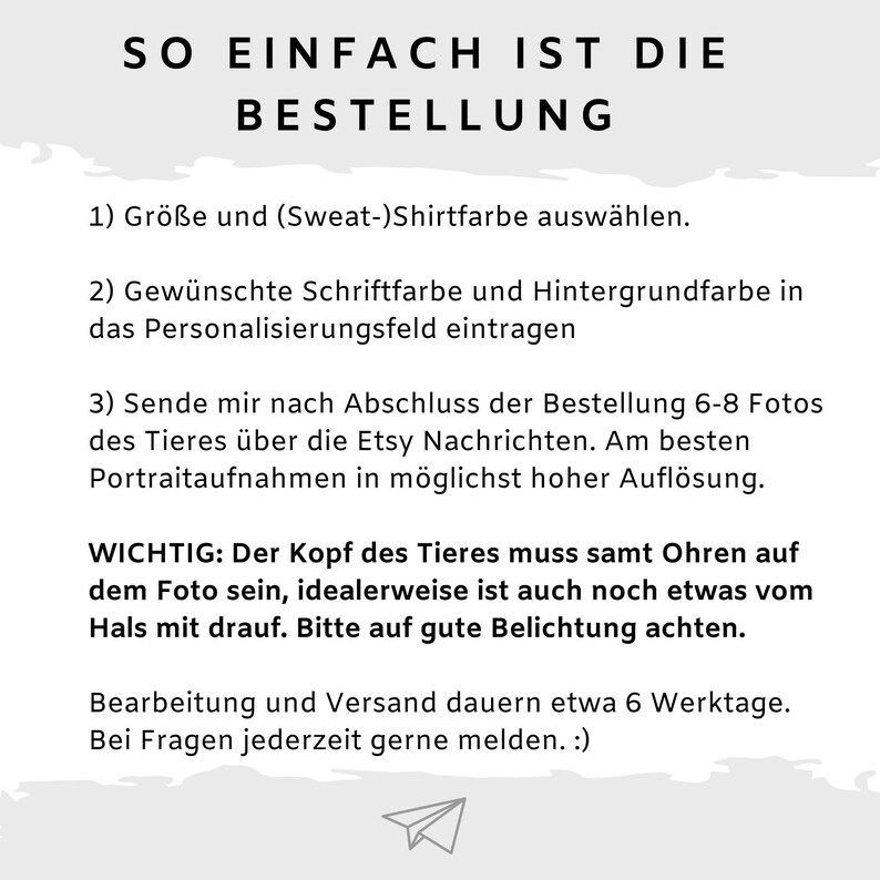 Puede incluir: Un fondo blanco con texto negro que explica c&oacute;mo pedir un retrato personalizado de mascota. El texto dice: "SO EINFACH IST DIE BESTELLUNG 1) Gr&ouml;&szlig;e und (Sweat-)Shirtfarbe ausw&auml;hlen. 2) Gew&uuml;nschte Schriftfarbe und Hintergrundfarbe in das Personalisierungsfeld eintragen 3) Sende mir nach Abschluss der Bestellung 6-8 Fotos des Tieres &uuml;ber die Etsy Nachrichten. Am besten Portraitaufnahmen in m&ouml;glichst hoher Aufl&ouml;sung. WICHTIG: Der Kopf des Tieres muss samt Ohren auf dem Foto sein, idealerweise ist auch noch etwas vom Hals mit drauf. Bitte auf gute Belichtung achten. Bearbeitung und Versand dauern etwa 6 Werktage. Bei Fragen jederzeit gerne melden. :)"