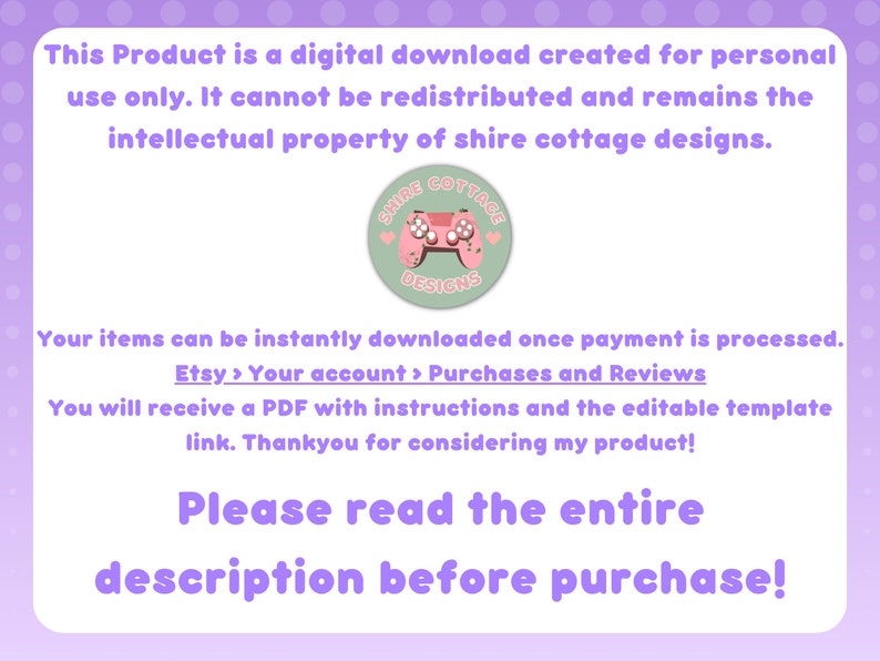 May include: A pink and green digital download graphic with the text "This Product is a digital download created for personal use only. It cannot be redistributed and remains the intellectual property of shire cottage designs." and a logo that says "Shire Cottage Designs". The text below the graphic says "Your items can be instantly downloaded once payment is processed. Etsy > Your account > Purchases and Reviews You will receive a PDF with instructions and the editable template link. Thankyou for considering my product! Please read the entire description before purchase!"