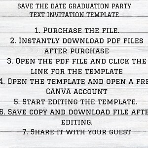 May include: A white wood background with black text outlining the steps to purchase and edit a graduation party invitation template. The text reads: "Save the Date Graduation Party Text Invitation Template 1. Purchase the File. 2. Instantly Download PDF Files After Purchase 3. Open the PDF File and Click the Link for the Template 4. Open the Template and Open a Free Canva Account 5. Start Editing the Template. 6. Save Copy and Download File After Editing. 7. Share it with your Guest"