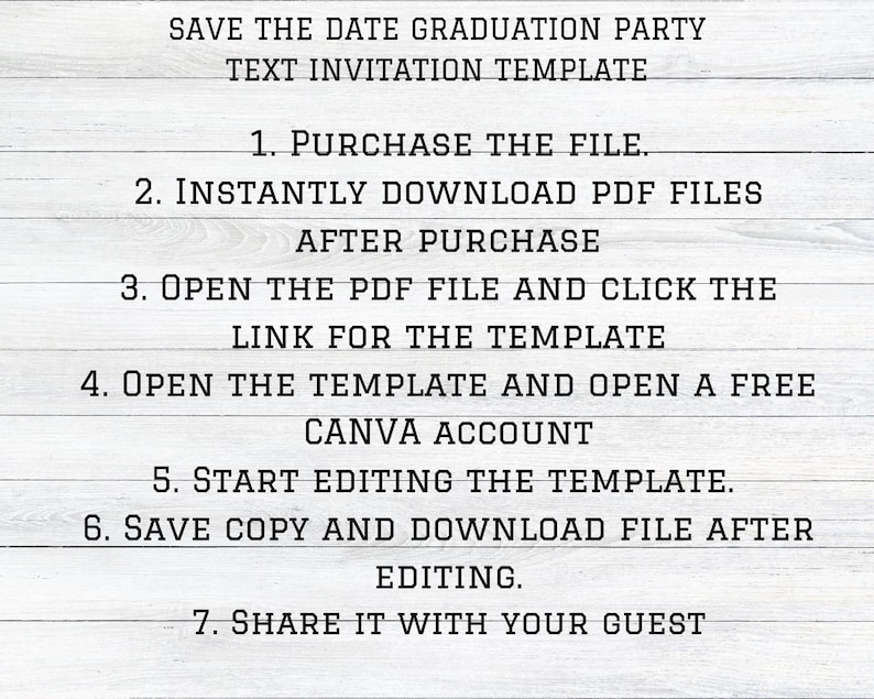 May include: A white wood background with black text outlining the steps to purchase and edit a graduation party invitation template. The text reads: "Save the Date Graduation Party Text Invitation Template 1. Purchase the File. 2. Instantly Download PDF Files After Purchase 3. Open the PDF File and Click the Link for the Template 4. Open the Template and Open a Free Canva Account 5. Start Editing the Template. 6. Save Copy and Download File After Editing. 7. Share it with your Guest"