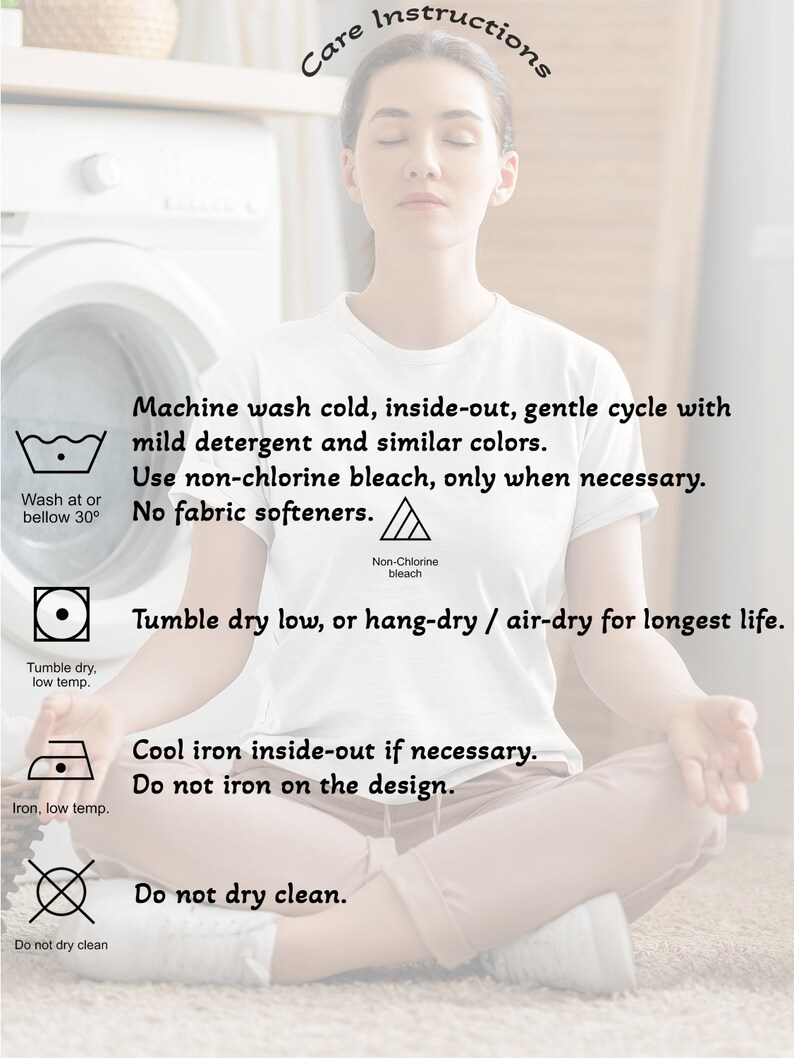 May include: Care instructions for a garment. Machine wash cold, inside-out, gentle cycle with mild detergent and similar colors. Use non-chlorine bleach only when necessary. No fabric softeners. Tumble dry low, or hang-dry/air-dry for longest life. Cool iron inside-out if necessary. Do not iron on the design. Do not dry clean.