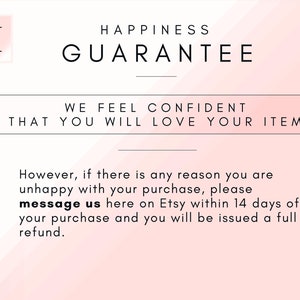 May include: A pink and white gradient background with the text "HAPPINESS GUARANTEE" in black. Below the text is a line and the text "WE FEEL CONFIDENT THAT YOU WILL LOVE YOUR ITEM." in black. Below that is another line and the text "However, if there is any reason you are unhappy with your purchase, please message us here on Etsy within 14 days of your purchase and you will be issued a full refund."