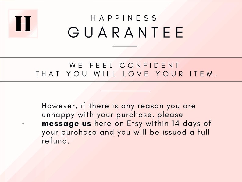 May include: A pink and white gradient background with the text "HAPPINESS GUARANTEE" in black. Below the text is a line and the text "WE FEEL CONFIDENT THAT YOU WILL LOVE YOUR ITEM." in black. Below that is another line and the text "However, if there is any reason you are unhappy with your purchase, please message us here on Etsy within 14 days of your purchase and you will be issued a full refund."