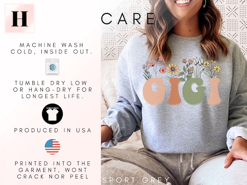 May include: A gray sweatshirt with the word "GIGI" printed in a colorful, retro font with flowers growing out of the letters. The text "CARE" is printed in black at the top of the image. The text "SPORT GREY" is printed at the bottom of the image. The text "MACHINE WASH COLD, INSIDE OUT. TUMBLE DRY LOW OR HANG-DRY FOR LONGEST LIFE. PRODUCED IN USA PRINTED INTO THE GARMENT, WONT CRACK NOR PEEL" is printed on the left side of the image.