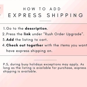 May include: A pink and white graphic with the text "HOW TO ADD EXPRESS SHIPPING" and a list of instructions on how to add express shipping to an order. The instructions include: 1. Go to the description. 2. Press the link under "Rush Order Upgrade". 3. Add the listing to cart. 4. Check out together with the items you want to have express shipping on.  The graphic also includes the text: "P.S, during busy holidays exceptions may apply. As long as the listing is available for purchase, express shipping is available."
