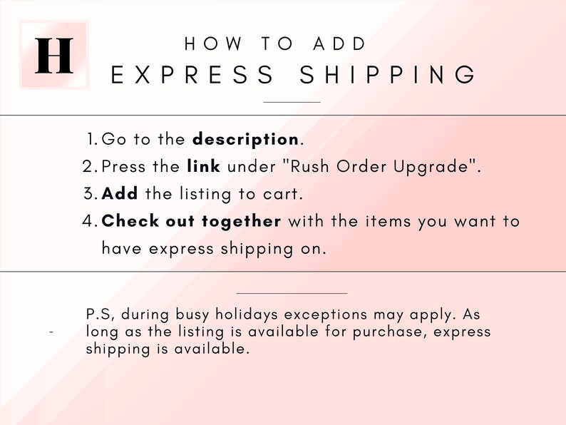 May include: A pink and white graphic with the text "HOW TO ADD EXPRESS SHIPPING" and a list of instructions on how to add express shipping to an order. The instructions include: 1. Go to the description. 2. Press the link under "Rush Order Upgrade". 3. Add the listing to cart. 4. Check out together with the items you want to have express shipping on.  The graphic also includes the text: "P.S, during busy holidays exceptions may apply. As long as the listing is available for purchase, express shipping is available."