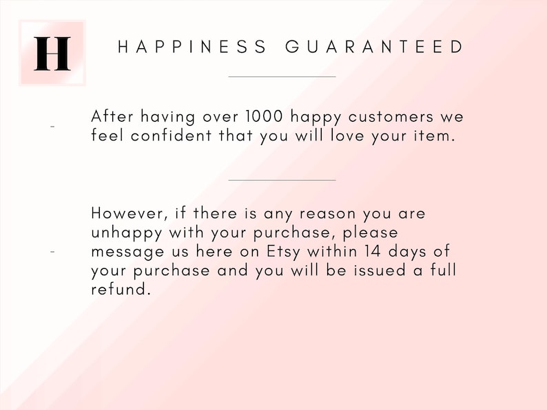 May include: Pink and white background with the text "H" and "HAPPINESS GUARANTEED" in black. The text below reads "After having over 1000 happy customers we feel confident that you will love your item. However, if there is any reason you are unhappy with your purchase, please message us here on Etsy within 14 days of your purchase and you will be issued a full refund."