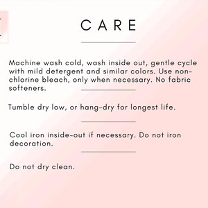 May include: Care instructions for a garment. Machine wash cold, wash inside out, gentle cycle with mild detergent and similar colors. Use non-chlorine bleach only when necessary. No fabric softeners. Tumble dry low, or hang-dry for longest life. Cool iron inside-out if necessary. Do not iron decoration. Do not dry clean.
