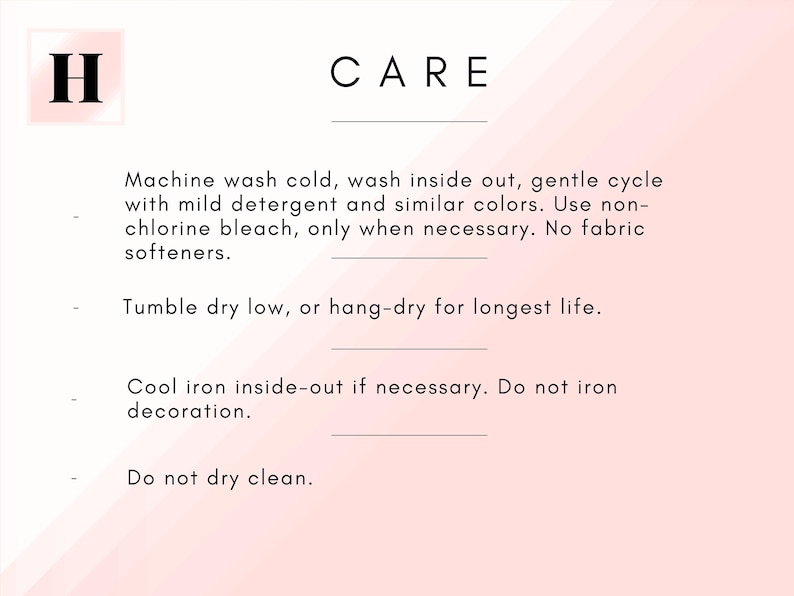May include: Care instructions for a garment. Machine wash cold, wash inside out, gentle cycle with mild detergent and similar colors. Use non-chlorine bleach only when necessary. No fabric softeners. Tumble dry low, or hang-dry for longest life. Cool iron inside-out if necessary. Do not iron decoration. Do not dry clean.