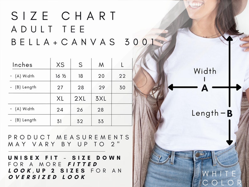 May include: Size chart for adult t-shirts from Bella + Canvas 3001. The chart shows measurements in inches for width and length for sizes XS, S, M, L, XL, 2XL, and 3XL.  Unisex fit, size down for a more fitted look.  Up 2 sizes for an oversized look.