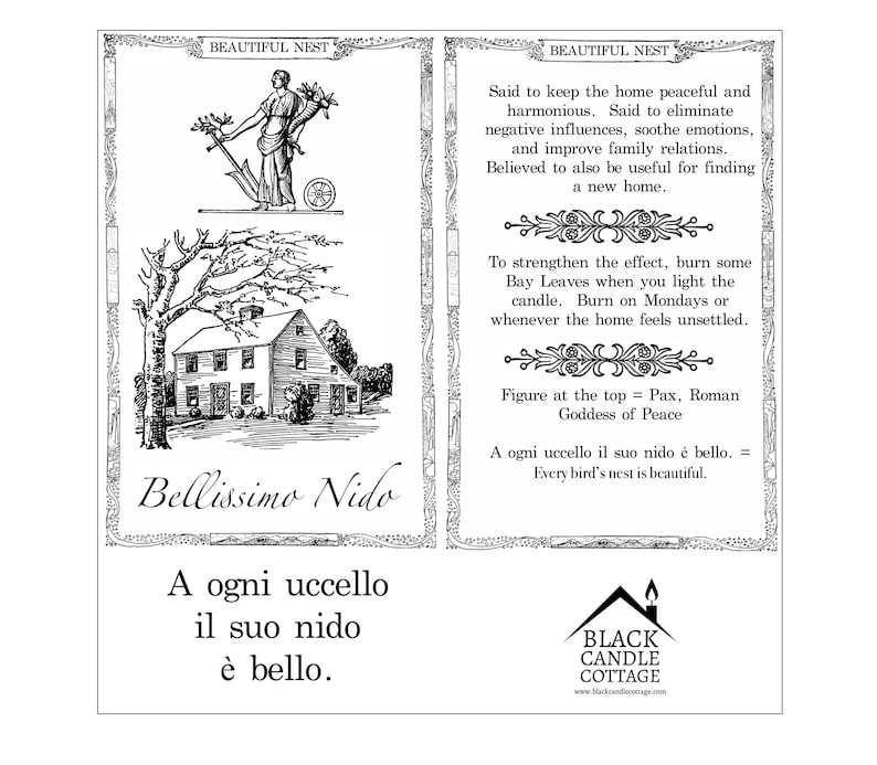 May include: Black and white illustration of a house with a tree in front of it. The text "Bellissimo Nido" is written below the house. The text "A ogni uccello il suo nido &egrave; bello." is written below the illustration. The text "BEAUTIFUL NEST" is written at the top of the image. The text "Said to keep the home peaceful and harmonious. Said to eliminate negative influences, soothe emotions, and improve family relations. Believed to also be useful for finding a new home." is written on the right side of the image. The text "To strengthen the effect, burn some Bay Leaves when you light the candle. Burn on Mondays or whenever the home feels unsettled." is written below the previous text. The text "Figure at the top = Pax, Roman Goddess of Peace" is written below the previous text. The text "A ogni uccello il suo nido &eacute; bello. = Every bird's nest is beautiful." is written below the previous text. The text "BLACK CANDLE COTTAGE www.blackcandlecottage.com" is written at the bottom of the image.