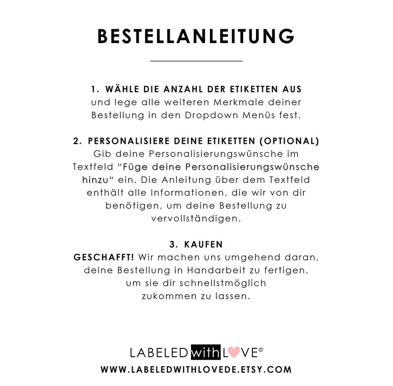 May include: A white background with black text outlining the steps for ordering personalised labels. The text reads: "BESTELLANLEITUNG" (German for "Order Instructions") 1. "W&Auml;HLE DIE ANZAHL DER ETIKETTEN AUS" (German for "Choose the number of labels") 2. "PERSONALISIERE DEINE ETIKETTEN (OPTIONAL)" (German for "Personalise your labels (optional)") 3. "KAUFEN" (German for "Buy")  The text also includes the phrase "LABELED with LOVE&reg;" and the website address "WWW.LABELEDWITHLOVEDE.ETSY.COM".
