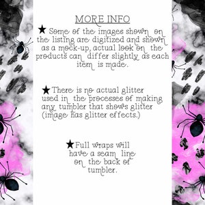 May include: Black and white graphic design with a pink watercolor background. The design features a spider with a black body and eight legs. The text "MORE INFO" is at the top of the image. The text "Some of the images shown on the listing are digitized and shown as a mock-up, actual look on the products can differ slightly as each item is made." is below the "MORE INFO" text. The text "There is no actual glitter used in the processes of making any tumbler that shows glitter (image has glitter effects.)" is below the first text block. The text "Full wraps will have a seam line on the back of tumbler." is below the second text block.