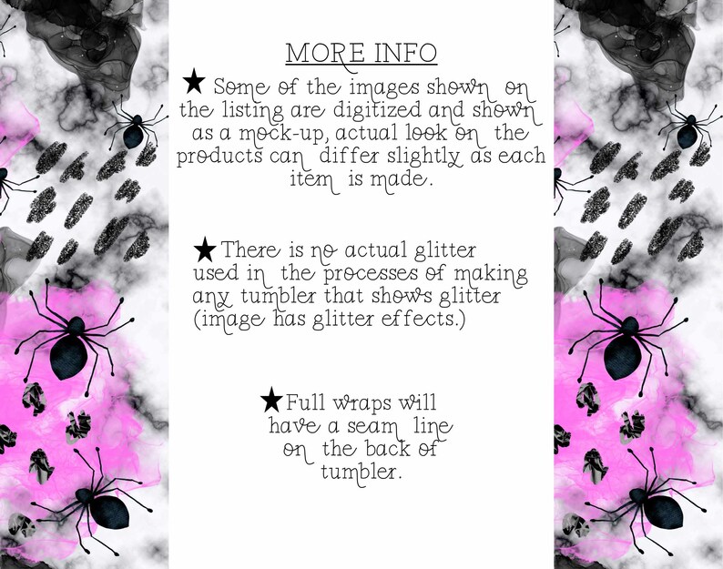 May include: Black and white graphic design with a pink watercolor background. The design features a spider with a black body and eight legs. The text "MORE INFO" is at the top of the image. The text "Some of the images shown on the listing are digitized and shown as a mock-up, actual look on the products can differ slightly as each item is made." is below the "MORE INFO" text. The text "There is no actual glitter used in the processes of making any tumbler that shows glitter (image has glitter effects.)" is below the first text block. The text "Full wraps will have a seam line on the back of tumbler." is below the second text block.