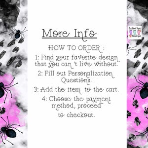 May include: A white background with a pink and black watercolor design featuring black spiders. The text "More Info" is at the top of the image. The text "HOW TO ORDER" is followed by a list of instructions: 1. Find your favorite design that you can't live without. 2. Fill out Personalization Questions. 3. Add the item to the cart. 4. Choose the payment method, proceed to checkout. The text "Custom Sips Boutique" is in the upper right corner of the image.