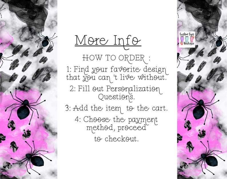 May include: A white background with a pink and black watercolor design featuring black spiders. The text "More Info" is at the top of the image. The text "HOW TO ORDER" is followed by a list of instructions: 1. Find your favorite design that you can't live without. 2. Fill out Personalization Questions. 3. Add the item to the cart. 4. Choose the payment method, proceed to checkout. The text "Custom Sips Boutique" is in the upper right corner of the image.