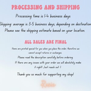 May include: Text on a light blue background with pink text that reads "PROCESSING AND SHIPPING" and "Processing time is 1-4 business days" and "Shipping: average is 3-5 business days, depending on destination." and "Please see the shipping estimate based on your location." and "ALL SALES ARE FINAL" and "Items are printed special for you when you place the order, therefore we cannot accept returns or exchanges." and "Please read the description carefully before ordering." and "If there are any issues with your order we will absolutely make it right! Just reach out :)" and "Thank you so much for supporting my shop!" and "Rosie".