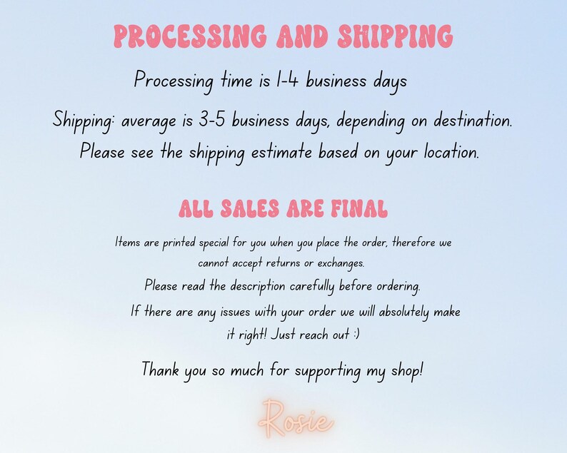 May include: Text on a light blue background with pink text that reads "PROCESSING AND SHIPPING" and "Processing time is 1-4 business days" and "Shipping: average is 3-5 business days, depending on destination." and "Please see the shipping estimate based on your location." and "ALL SALES ARE FINAL" and "Items are printed special for you when you place the order, therefore we cannot accept returns or exchanges." and "Please read the description carefully before ordering." and "If there are any issues with your order we will absolutely make it right! Just reach out :)" and "Thank you so much for supporting my shop!" and "Rosie".