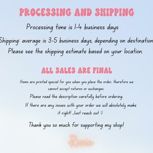May include: Text on a light blue background with the words "PROCESSING AND SHIPPING" in pink. The text explains the processing and shipping times for orders. The text also states that "ALL SALES ARE FINAL" and explains that items are printed specially for each order. The text ends with "Thank you so much for supporting my shop! Rosie."