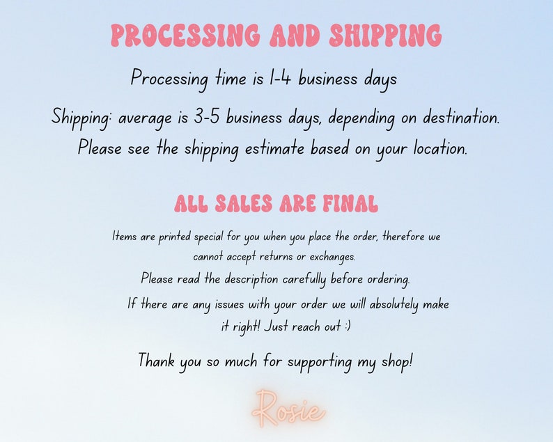 May include: Text on a light blue background with the words "PROCESSING AND SHIPPING" in pink. The text explains the processing and shipping times for orders. The text also states that "ALL SALES ARE FINAL" and explains that items are printed specially for each order. The text ends with "Thank you so much for supporting my shop! Rosie."