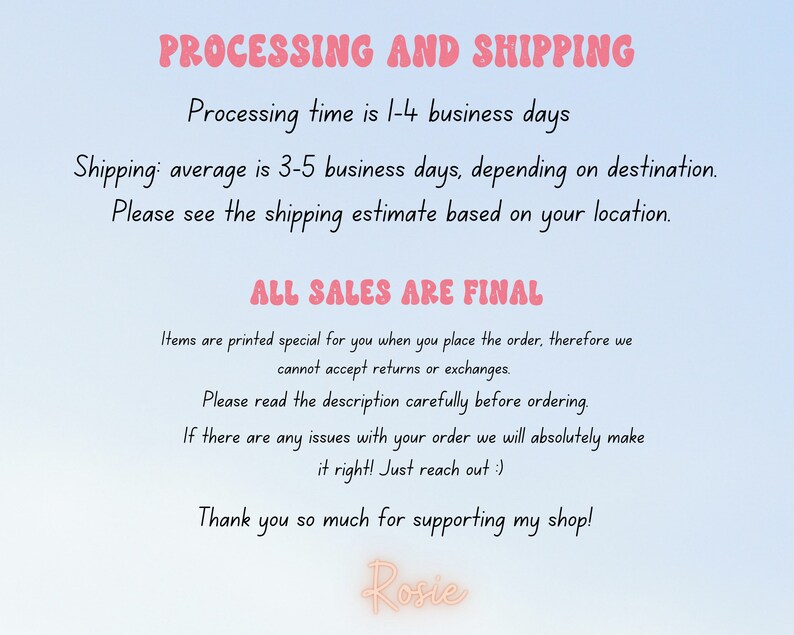 Peut inclure: Texte sur un fond bleu clair avec les mots "PROCESSING AND SHIPPING" en rose. Le texte explique les d&eacute;lais de traitement et d'exp&eacute;dition des commandes. Le texte indique &eacute;galement que "ALL SALES ARE FINAL" et explique que les articles sont imprim&eacute;s sp&eacute;cialement pour chaque commande. Le texte se termine par "Thank you so much for supporting my shop! Rosie."